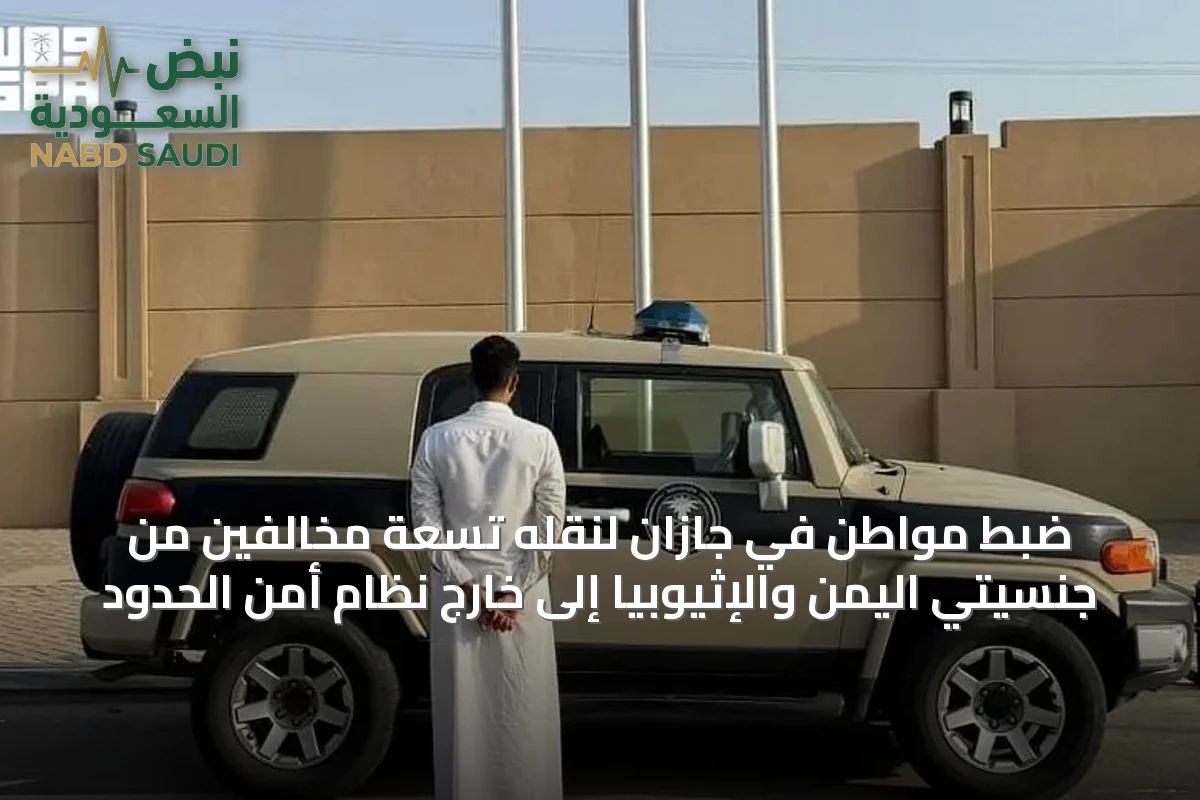 ضبط مواطن في جازان لنقله تسعة مخالفين من جنسيتي اليمن والإثيوبيا إلى خارج نظام أمن الحدود