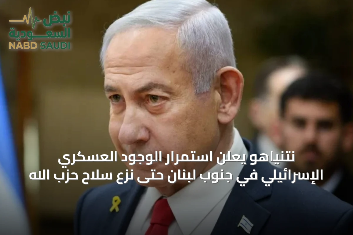 نتنياهو يعلن استمرار الوجود العسكري الإسرائيلي في جنوب لبنان حتى نزع سلاح حزب الله